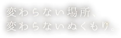 変わらない場所、 変わらないぬくもり。